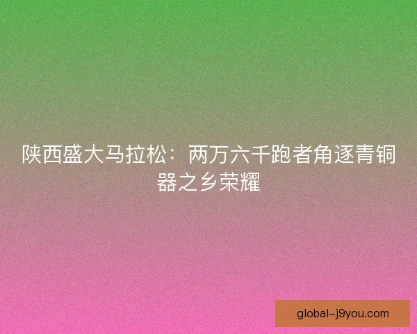 陕西盛大马拉松：两万六千跑者角逐青铜器之乡荣耀