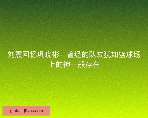 刘震回忆巩晓彬：曾经的队友犹如篮球场上的神一般存在