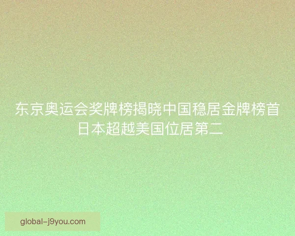 东京奥运会奖牌榜揭晓中国稳居金牌榜首 日本超越美国位居第二