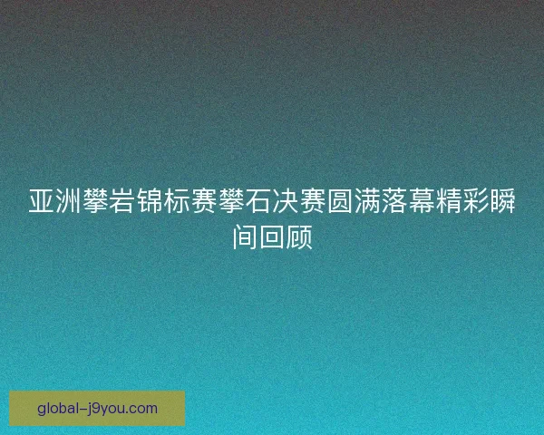 亚洲攀岩锦标赛攀石决赛圆满落幕精彩瞬间回顾