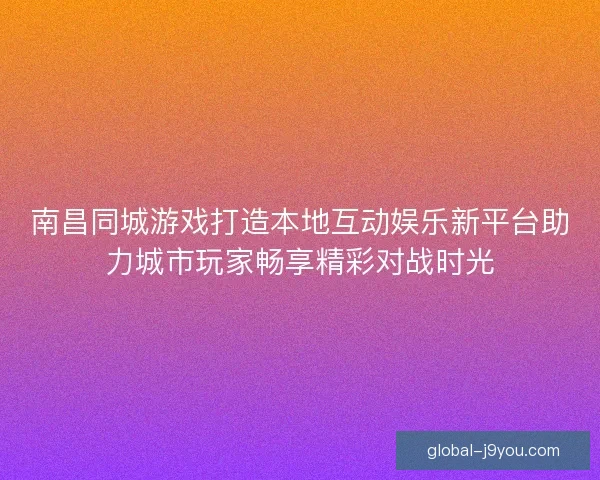 南昌同城游戏打造本地互动娱乐新平台助力城市玩家畅享精彩对战时光